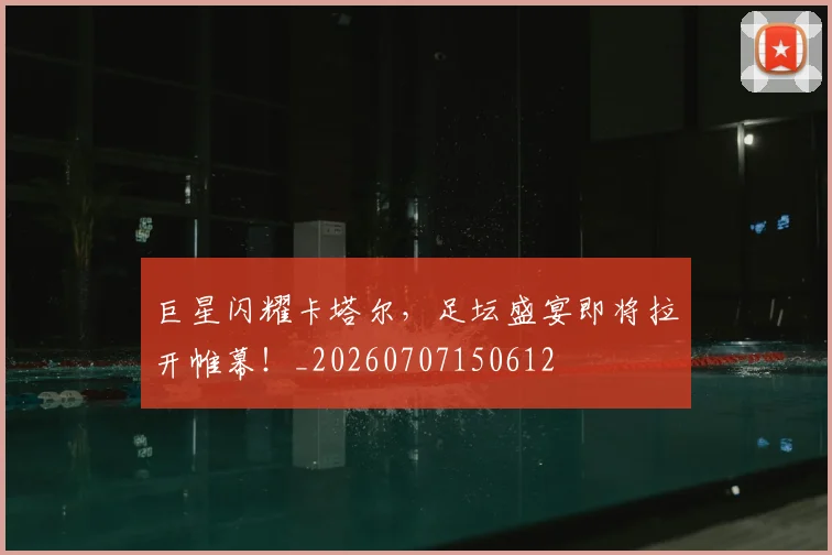 巨星闪耀卡塔尔，足坛盛宴即将拉开帷幕！_20260707150612