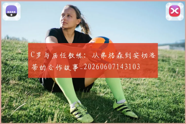 C罗与历任教练：从弗格森到安切洛蒂的合作故事_20260607143103