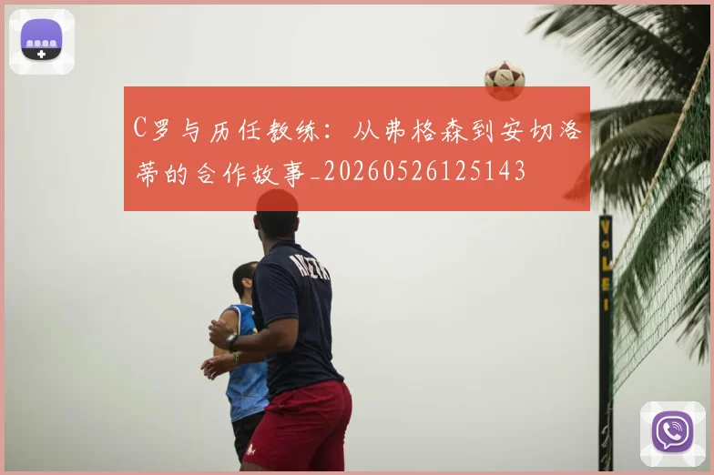 C罗与历任教练：从弗格森到安切洛蒂的合作故事_20260526125143