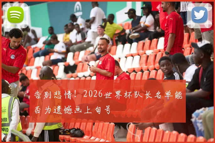 告别悲情!2026世界杯队长名单能否为遗憾画上句号