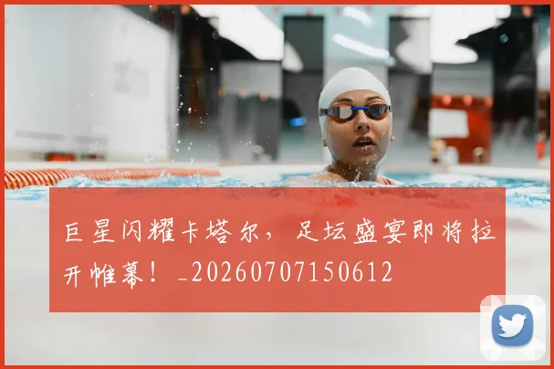 巨星闪耀卡塔尔,足坛盛宴即将拉开帷幕!_20260707150612