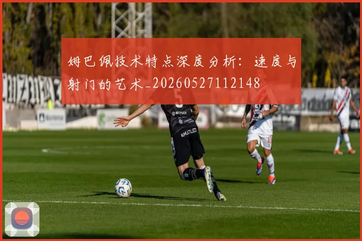 姆巴佩技术特点深度分析:速度与射门的艺术_20260527112148