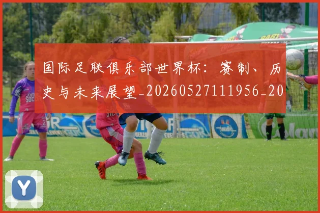 国际足联俱乐部世界杯：赛制、历史与未来展望_20260527111956_20260707020302
