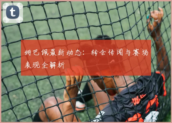 姆巴佩最新动态:转会传闻与赛场表现全解析