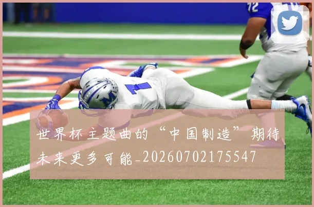 世界杯主题曲的“中国制造”期待未来更多可能_20260702175547