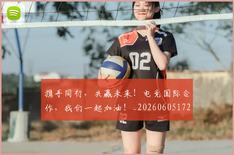 携手同行,共赢未来!电竞国际合作,我们一起加油!_20260605172357