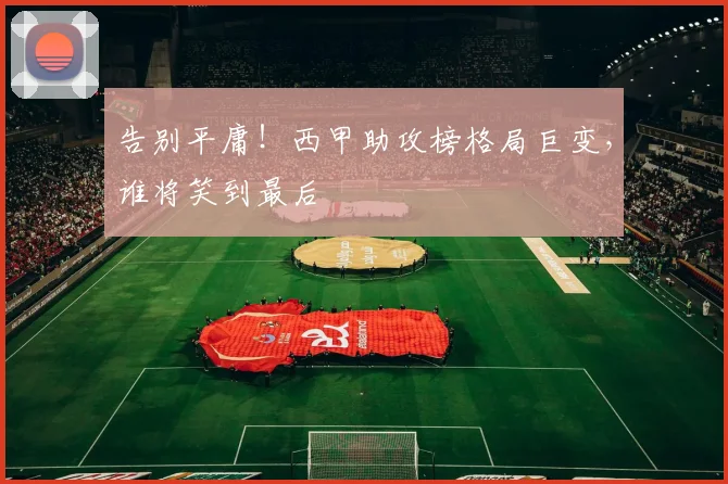 告别平庸！西甲助攻榜格局巨变，谁将笑到最后