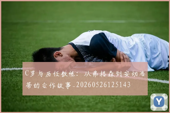 C罗与历任教练:从弗格森到安切洛蒂的合作故事_20260526125143