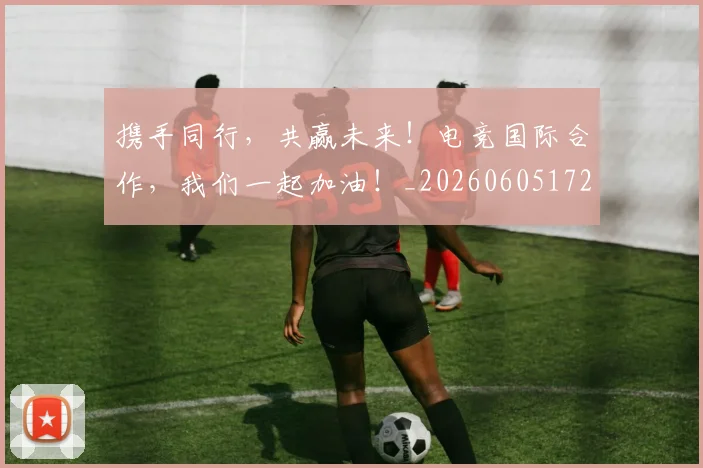 携手同行，共赢未来！电竞国际合作，我们一起加油！_20260605172357