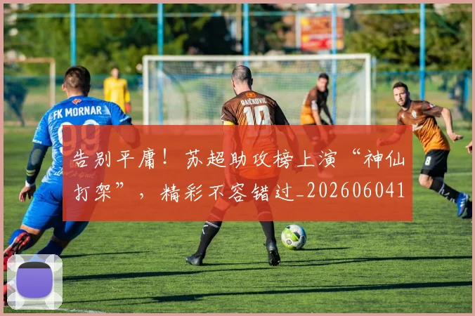 告别平庸！苏超助攻榜上演“神仙打架”，精彩不容错过_20260604144055_20260704175642
